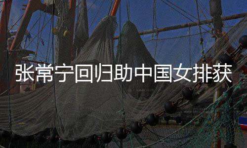 宁回女排完美配合胜 安家张常中国朱婷归助常宁获首与张杰赞