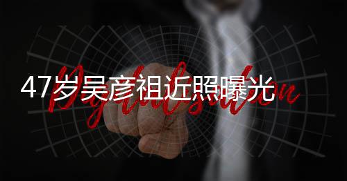 润发变本山曝光胖惨岁吴大叔 脸彦祖近照颊圆